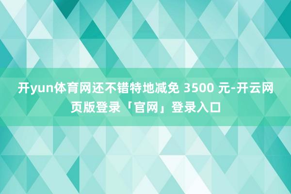 开yun体育网还不错特地减免 3500 元-开云网页版登录「官网」登录入口