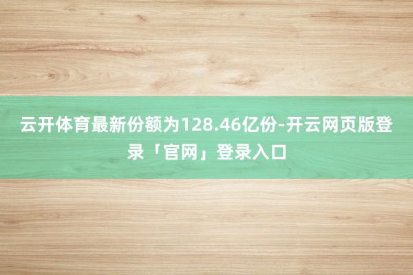 云开体育最新份额为128.46亿份-开云网页版登录「官网」登录入口