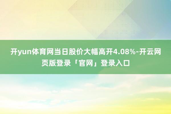 开yun体育网当日股价大幅高开4.08%-开云网页版登录「官网」登录入口