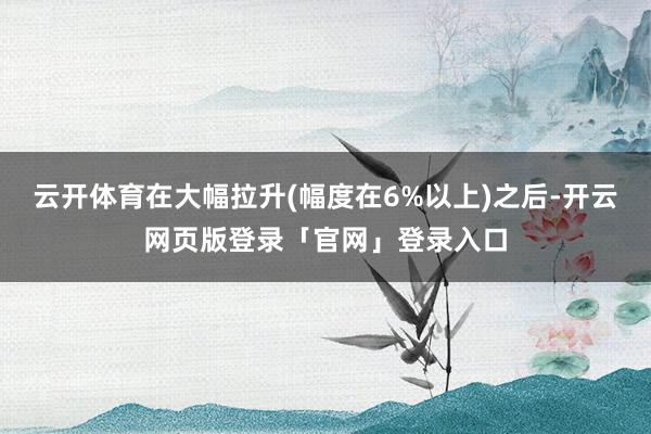 云开体育在大幅拉升(幅度在6%以上)之后-开云网页版登录「官网」登录入口