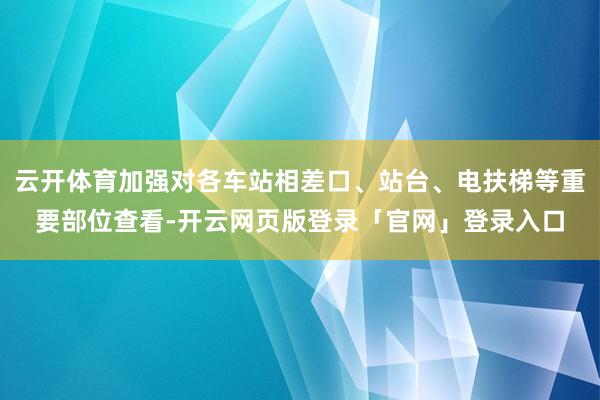 云开体育加强对各车站相差口、站台、电扶梯等重要部位查看-开云网页版登录「官网」登录入口