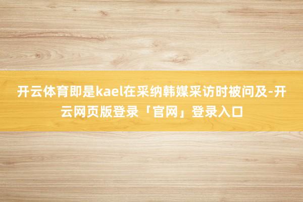 开云体育即是kael在采纳韩媒采访时被问及-开云网页版登录「官网」登录入口