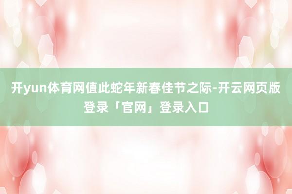 开yun体育网值此蛇年新春佳节之际-开云网页版登录「官网」登录入口