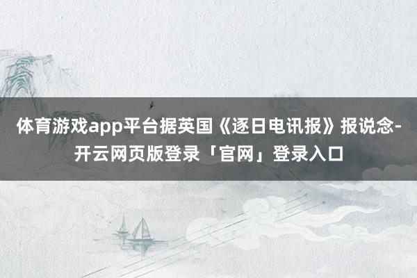 体育游戏app平台据英国《逐日电讯报》报说念-开云网页版登录「官网」登录入口