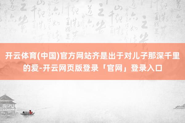 开云体育(中国)官方网站齐是出于对儿子那深千里的爱-开云网页版登录「官网」登录入口