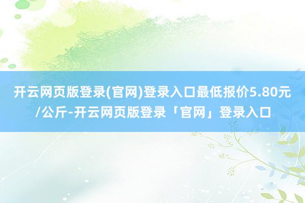 开云网页版登录(官网)登录入口最低报价5.80元/公斤-开云网页版登录「官网」登录入口