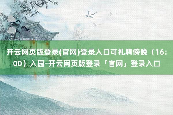 开云网页版登录(官网)登录入口可礼聘傍晚（16:00）入园-开云网页版登录「官网」登录入口