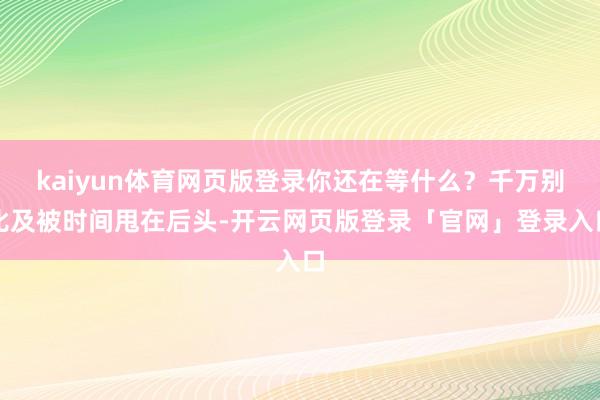 kaiyun体育网页版登录你还在等什么？千万别比及被时间甩在后头-开云网页版登录「官网」登录入口